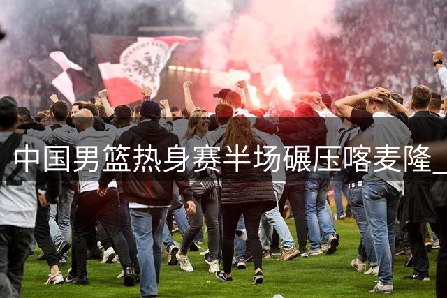 中国男篮热身赛半场碾压喀麦隆 贺希宁外线开花四人组持续爆发